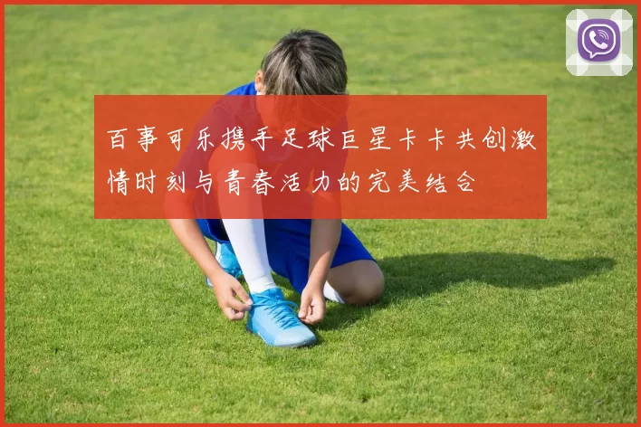百事可乐携手足球巨星卡卡共创激情时刻与青春活力的完美结合