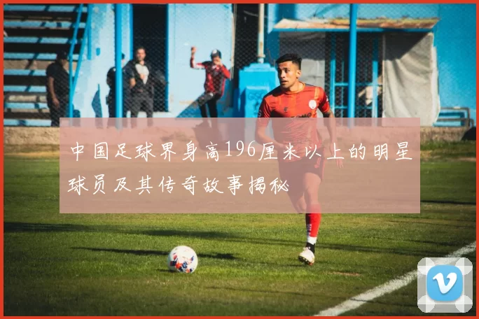 中国足球界身高196厘米以上的明星球员及其传奇故事揭秘