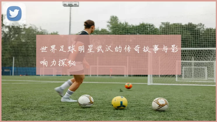 世界足球明星武汉的传奇故事与影响力探秘