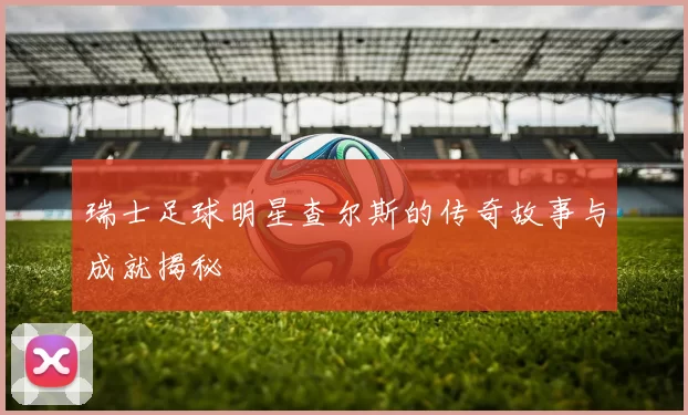 瑞士足球明星查尔斯的传奇故事与成就揭秘
