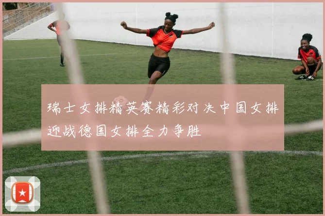 瑞士女排精英赛精彩对决中国女排迎战德国女排全力争胜