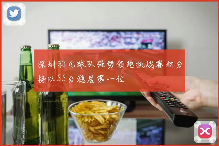 深圳羽毛球队强势领跑挑战赛积分榜以55分稳居第一位