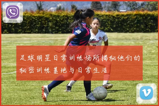 足球明星日常训练场所揭秘他们的秘密训练基地与日常生活