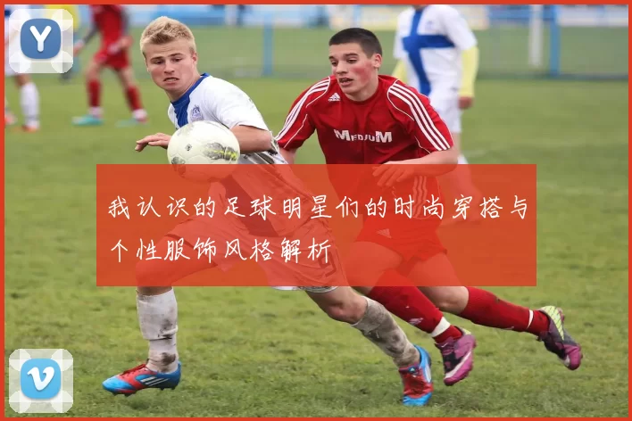 我认识的足球明星们的时尚穿搭与个性服饰风格解析
