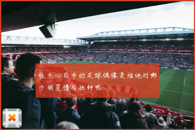 张杰心目中的足球偶像是谁他对哪个明星情有独钟呢