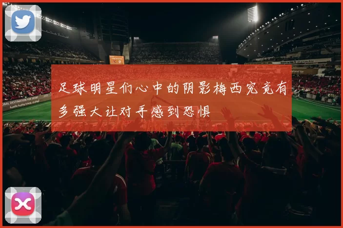 足球明星们心中的阴影梅西究竟有多强大让对手感到恐惧