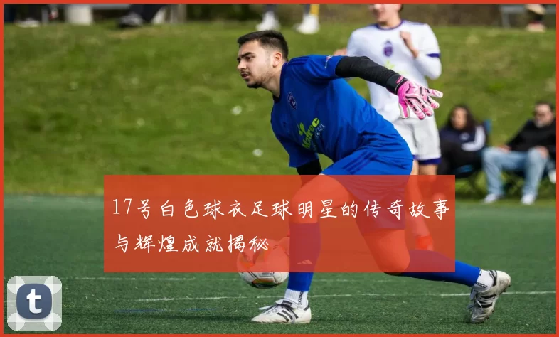 17号白色球衣足球明星的传奇故事与辉煌成就揭秘