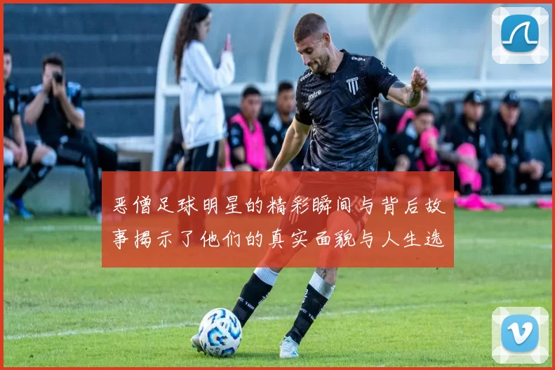 恶僧足球明星的精彩瞬间与背后故事揭示了他们的真实面貌与人生选择