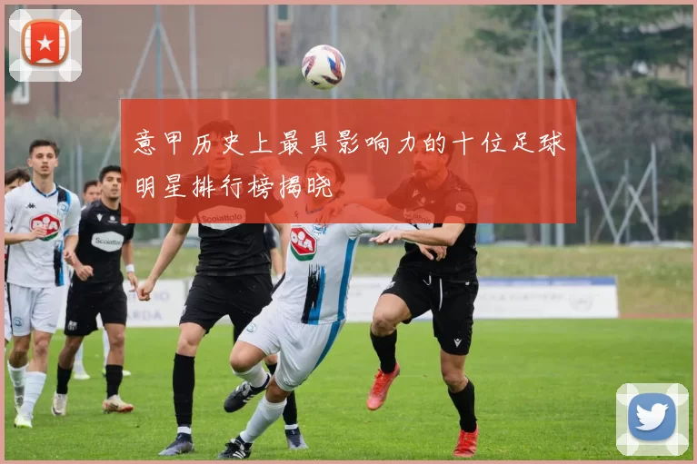 意甲历史上最具影响力的十位足球明星排行榜揭晓