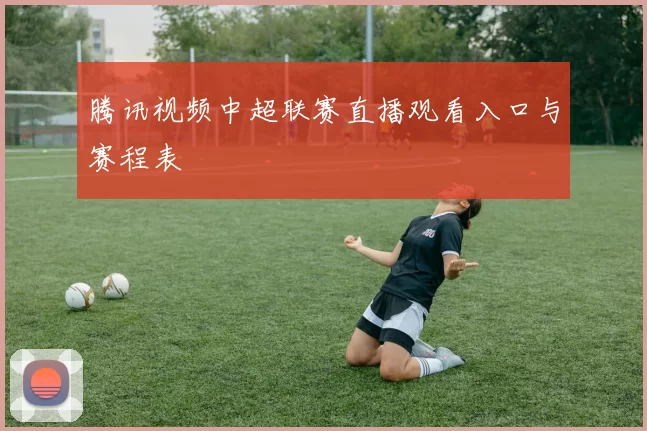 腾讯视频中超联赛直播观看入口与赛程表