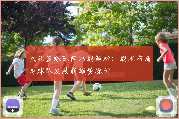 武汉篮球队阵地战解析：战术布局与球队发展新趋势探讨
