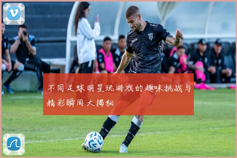 不同足球明星玩游戏的趣味挑战与精彩瞬间大揭秘