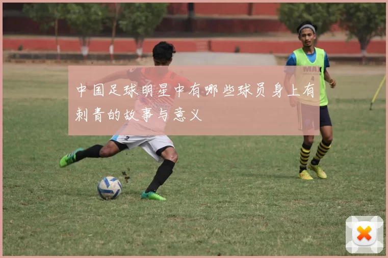 中国足球明星中有哪些球员身上有刺青的故事与意义