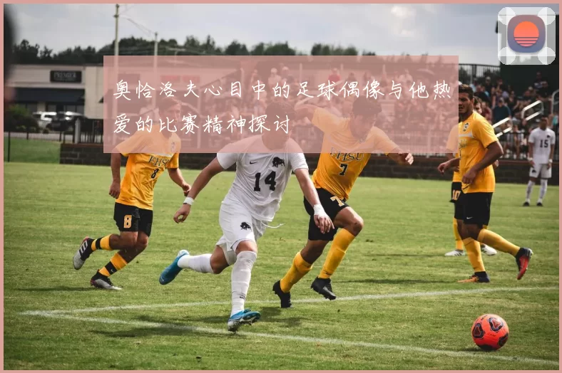 奥恰洛夫心目中的足球偶像与他热爱的比赛精神探讨