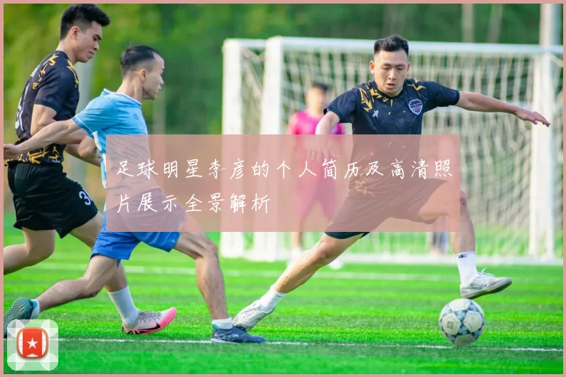 足球明星李彦的个人简历及高清照片展示全景解析