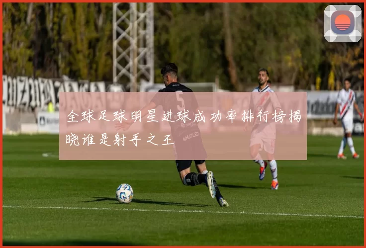 全球足球明星进球成功率排行榜揭晓谁是射手之王
