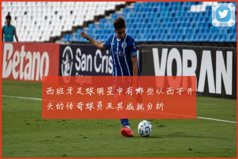 西班牙足球明星中有哪些以西字开头的传奇球员及其成就分析