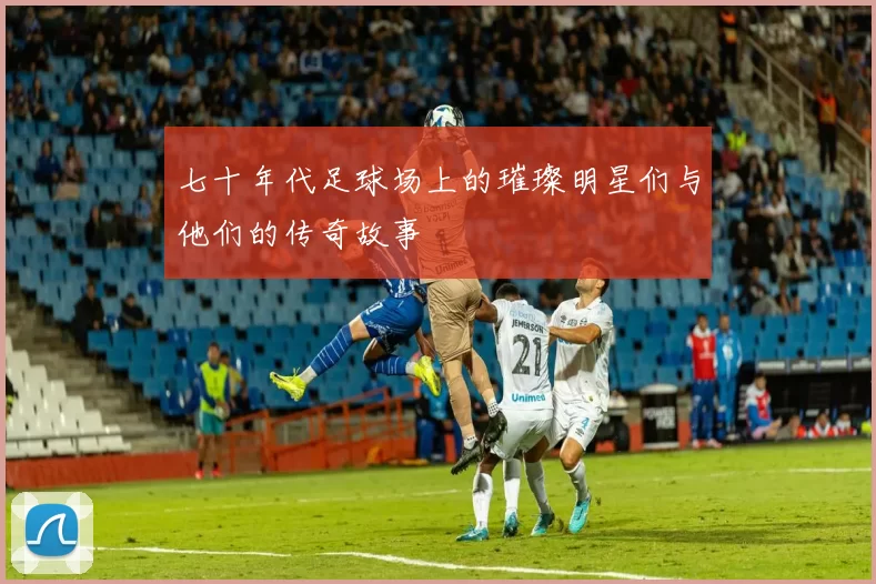 七十年代足球场上的璀璨明星们与他们的传奇故事
