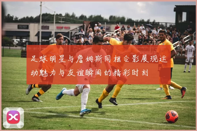 足球明星与詹姆斯同框合影展现运动魅力与友谊瞬间的精彩时刻