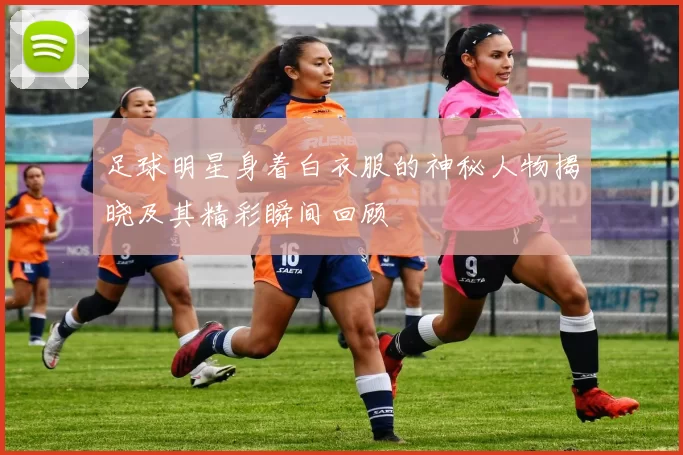 足球明星身着白衣服的神秘人物揭晓及其精彩瞬间回顾