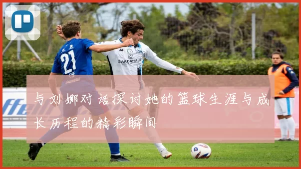 与刘娜对话探讨她的篮球生涯与成长历程的精彩瞬间