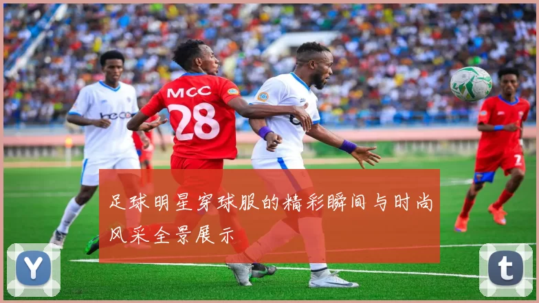 足球明星穿球服的精彩瞬间与时尚风采全景展示