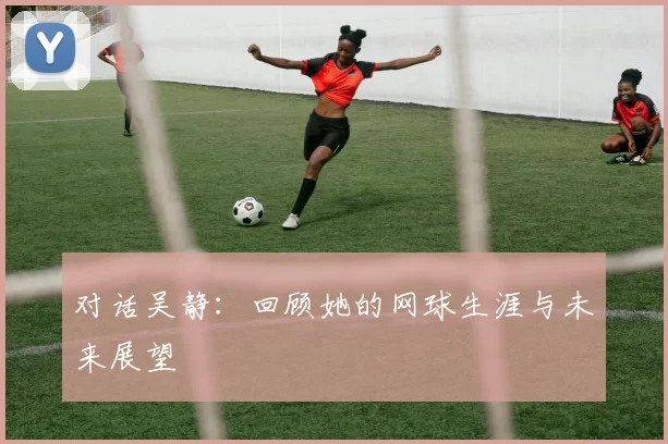对话吴静：回顾她的网球生涯与未来展望