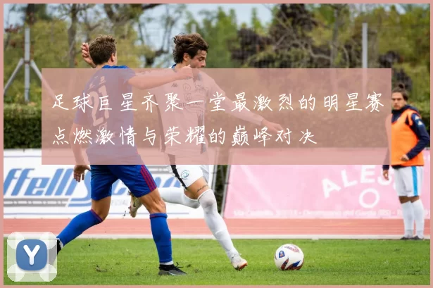 足球巨星齐聚一堂最激烈的明星赛点燃激情与荣耀的巅峰对决