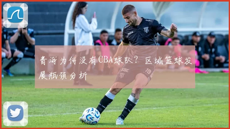 青海为何没有CBA球队？区域篮球发展瓶颈分析