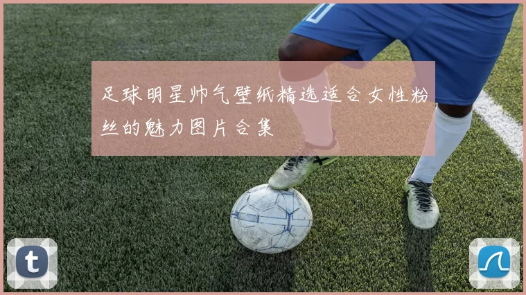 足球明星帅气壁纸精选适合女性粉丝的魅力图片合集