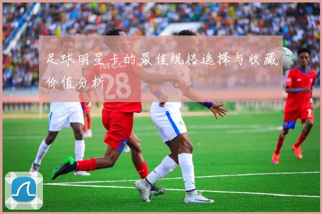 足球明星卡的最佳规格选择与收藏价值分析